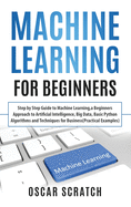 Machine Learning for Beginners: Step-by-Step Guide to Machine Learning, a Beginners Approach to Artificial Intelligence, Big Data, Basic Python Algorithms, and Techniques for Business (Practical Examples)