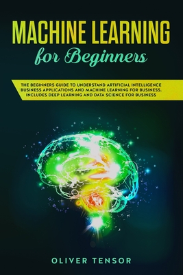 Machine Learning for Beginners: The Beginner's Guide to Understand Artificial Intelligence, Business Applications, and Machine Learning for Business: Includes Deep Learning and Data Science for Business - Tensor, Oliver