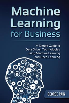 Machine Learning for Business: A Simple Guide to Data Driven Technologies using Machine Learning and Deep Learning - Pain, George