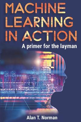 Machine Learning in Action: A Primer for the Layman, Step by Step Guide for Newbies - Norman, Alan T