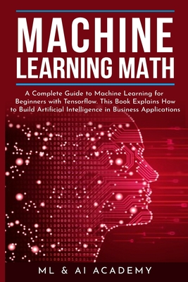 Machine Learning Math: A Complete Guide to Machine Learning for Beginners with Tensorflow. This Book Explains How to Build Artificial Intelligence in Business Applications - ML and Ai Academy