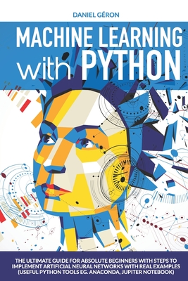 Machine Learning with Python: The Ultimate Guide for Absolute Beginners with Steps to Implement Artificial Neural Networks with Real Examples (Useful Python Tools eg. Anaconda, Jupiter Notebook) - Geron, Daniel