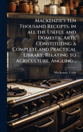 Mackenzie's ten Thousand Receipts, in all the Useful and Domestic Arts; Constituting a Complete and Practical Library, Relating to Agriculture, Angling ..