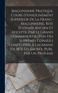 Maconnerie Pratique, Cours D'Enseignement Superieur de La Franc-Maconnerie, Rite Ecossais Ancien Et Accepte, Par Le Grand Commandeur D'Un Des Supremes Conseils Confederes a Lausanne En 1875. Ed. Sacree, Publ. Par Un Profane