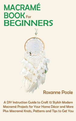 Macram Book for Beginners: A DIY Instruction Guide to Craft 13 Stylish Modern Macram Projects for Your Home Dcor and More Plus Macram Knots, Patterns and Tips to Get You Started - Poole, Roxanne