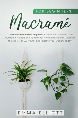 Macram for Beginners: The Ultimate Guide for Beginners to Practice Macram Illustrated Projects and Patterns for Home and Garden. Discover the Secrets of Every Knot and Improve your Designs Today. - Elliott, Emma