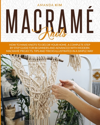 Macram Knots: How to Make Knots to Dcor your Home. A Complete Step by Step Guide for Beginners and Advanced with Modern Macram Projects, Tips and Tricks Illustrated in a Simple Way. - Kim, Amanda