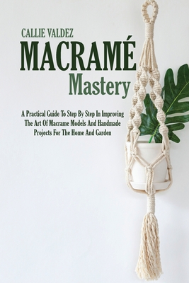 Macram Mastery: A Practical Guide To Step By Step In Improving The Art Of Macrame Models And Handmade Projects For The Home And Garden - Valdez, Callie