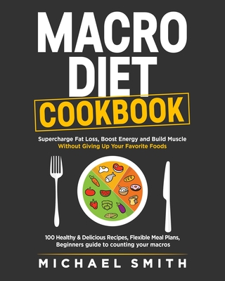 Macro Diet Cookbook: Supercharge Fat Loss, Boost Energy and Build Muscle Without Giving Up Your Favorite Foods: 100 Healthy & Easy Recipes, Flexible Meal Plans, Beginners guide to counting your macros - Smith, Michael