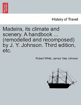 Madeira, Its Climate and Scenery. a Handbook ... (Remodelled and Recomposed) by J. Y. Johnson. Third Edition, Etc. - White, Robert, MD, and Johnson, James Yate