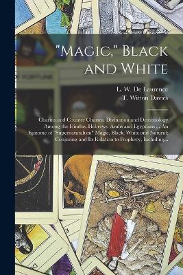"Magic," Black and White; Charms and Counter Charms. Divination and Demonology Among the Hindus, Hebrews, Arabs and Egyptians ... An Epitome of "supernaturalism" Magic, Black, White and Natural; Conjuring and Its Relation to Prophecy, Including... - Davies, T Witton (Thomas Witton) 18 (Creator), and De Laurence, L W (Lauron William) B (Creator)
