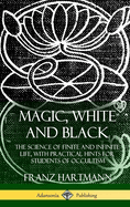 Magic, White and Black: The Science of Finite and Infinite Life, with Practical Hints for Students of Occultism (Hardcover)