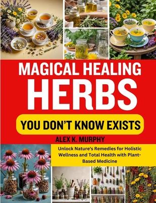 Magical Healing Herbs You Don't Know Exists: Unlock Nature's Remedies for Holistic Wellness and Total Health with Plant-Based Medicine - Murphy, Alex K