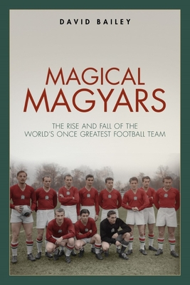 Magical Magyars: The Rise and Fall of the World's Once Greatest Football Team - Bailey, David