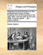 Magnalia Christi Americana; Or, the Ecclesiastical History of New-England; From Its First Planting, in the Year 1620, Unto the Year of Our Lord 1698.