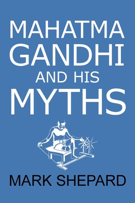 Mahatma Gandhi and His Myths: Civil Disobedience, Nonviolence, and Satyagraha in the Real World (Plus Why It's 'Gandhi, ' Not 'Ghandi') - Shepard, Mark