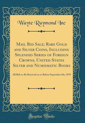 Mail Bid Sale; Rare Gold and Silver Coins, Including Splendid Series of Foreign Crowns, United States Silver and Numismatic Books: All Bids to Be Received on or Before September 6th, 1939 (Classic Reprint) - Inc, Wayte Raymond