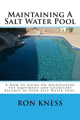 Maintaining A Salt Water Pool: A How-To Guide On Maintaining the Equipment and Chemistry Balance in Your Salt Water Pool. - Kness, Ron D