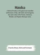 Maiolica: a historical treatise on the glazed and enamelled earthenwares of Italy, with marks and monograms, also some notice of the Persian, Damascus, Rhodian, and Hispano-Moresque wares