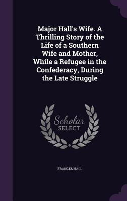 Major Hall's Wife. A Thrilling Story of the Life of a Southern Wife and Mother, While a Refugee in the Confederacy, During the Late Struggle - Hall, Frances