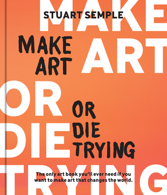 Make Art or Die Trying: The Only Art Book You'll Ever Need If You Want to Make Art That Changes the World - Semple, Stuart