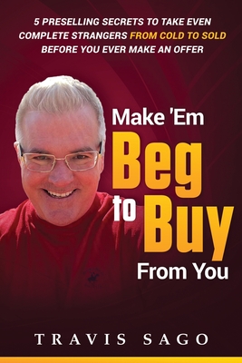 Make 'Em Beg to Buy From You: 5 Preselling Secrets to Take Even Complete Strangers From Cold to Sold Before You Ever Make an Offer - Sago, Travis