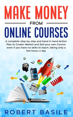 Make Money from Online Courses: A Complete Step-by-Step and Hand-in-Hand Action Plan to Create, Market and Sell Your Own Course Even if You Have no Skills to Teach, Taking Only a Few Hours a Day - Basile, Robert