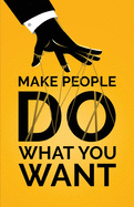 Make People Do What You Want: How to Use Psychology to Influence Human Behavior, Persuade, and Motivate