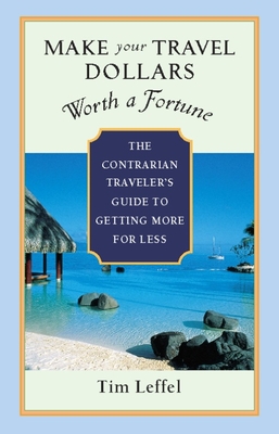 Make Your Travel Dollars Worth a Fortune: The Contrarian Traveler's Guide to Getting More for Less - Leffel, Tim
