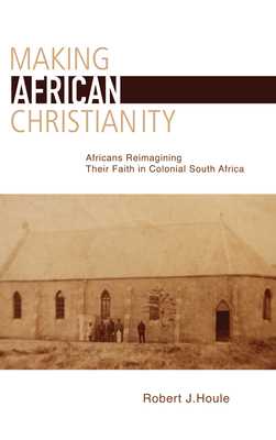 Making African Christianity: Africans Reimagining Their Faith in Colonial South Africa - Houle, Robert J.