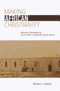 Making African Christianity: Africans Reimagining Their Faith in Colonial Southern Africa