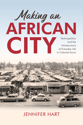 Making an African City: Technopolitics and the Infrastructure of Everyday Life in Colonial Accra - Hart, Jennifer