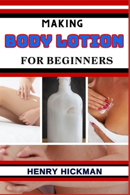 Making Body Lotion for Beginners: Practical Knowledge Guide On Skills, Techniques And Pattern To Understand, Master & Explore The Process Of Body Lotion Making From Scratch - Hickman, Henry