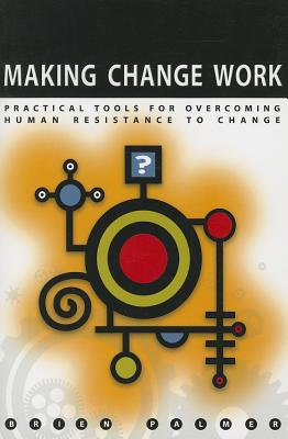 Making Change Work: Practical Tools for Overcoming Human Resistance to Change - Palmer, Brien M