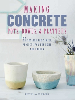 Making Concrete Pots, Bowls, and Platters: 35 Stylish and Simple Projects for the Home and Garden - Van Overbeek, Hester