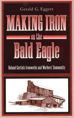 Making Iron on the Bald Eagle: Roland Curtin's Ironworks and Workers' Community - Eggert, Gerald G