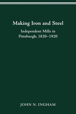 Making Iron Steel: Independent Mills in Pittsburgh, 1820-19 - Ingham, John N