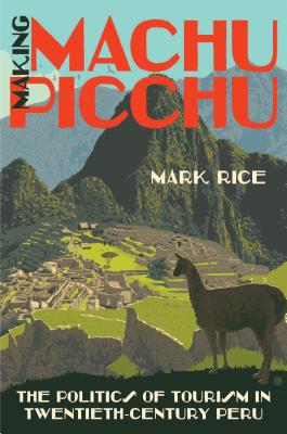 Making Machu Picchu: The Politics of Tourism in Twentieth-Century Peru - Rice, Mark