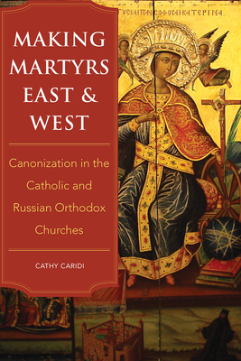 Making Martyrs East and West: Canonization in the Catholic and Russian Orthodox Churches - Caridi, Cathy