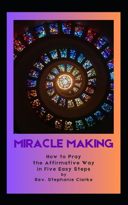 Making Miracles: How to Pray the Affirmative Way in Five Easy Steps - Clarke, Stephanie