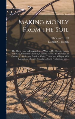 Making Money From the Soil [microform]: the Open Door to Independence; What To-do--how to Do, on City Lots, Suburban Grounds, Country Farms; the Provinces of Canada, Counties and Districts, Cities, Towns and Villages, With Population, Climate, Soil, ... - Hill, Thomas E (Thomas Edie) 1832-1 (Creator), and French, Donald G 1873-1945 (Creator)