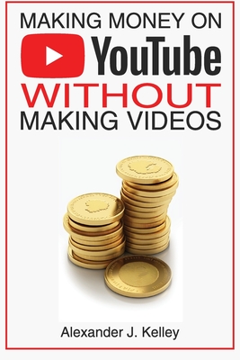 Making Money On YouTube Without Making Videos - Kelley, Alexander James