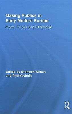 Making Publics in Early Modern Europe: People, Things, Forms of Knowledge - Wilson, Bronwen (Editor), and Yachnin, Paul (Editor)