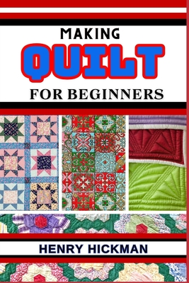 Making Quilt for Beginners: Practical Knowledge Guide On Skills, Techniques And Pattern To Understand, Master & Explore The Process Of Quilt Making From Scratch - Hickman, Henry