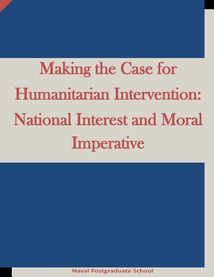 Making the Case for Humanitarian Intervention: National Interest and Moral Imperative - Penny Hill Press Inc (Editor), and Naval Postgraduate School
