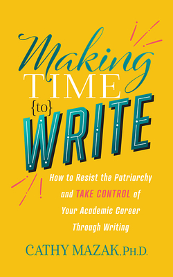 Making Time to Write: How to Resist the Patriarchy and Take Control of Your Academic Career Through Writing - Mazak, Cathy