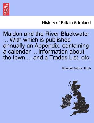 Maldon and the River Blackwater ... with Which Is Published Annually an Appendix, Containing a Calendar ... Information about the Town ... and a Trades List, Etc. - Fitch, Edward Arthur