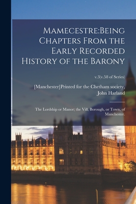 Mamecestre: being Chapters From the Early Recorded History of the Barony; the Lordship or Manor; the Vill, Borough, or Town, of Manchester.; v.3(v.58 of series) - [Manchester]printed for the Chetham S (Creator), and Harland, John 1806-1868 Ed