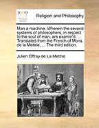 Man a Machine. Wherein the Several Systems of Philosophers, in Respect to the Soul of Man, Are Examin'd; ... Translated from the French of Mons. de La Mettrie, ... the Third Edition.