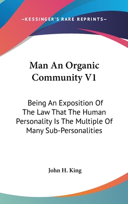 Man an Organic Community V1: Being an Exposition of the Law That the Human Personality Is the Multiple of Many Sub-Personalities - King, John H